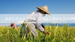 湖南长沙大白菜价格 我想问下湖南长沙白沙洲蔬菜市场大白菜的近期价格，和需要的品种