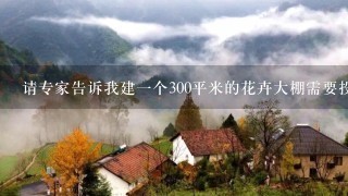 请专家告诉我建1个300平米的花卉大棚需要投资多少钱?需要什么材料?(要能控制温度湿度的那种)谢谢!