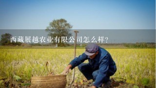 西藏展越农业有限公司怎么样？